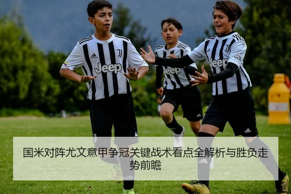 国米对阵尤文意甲争冠关键战术看点全解析与胜负走势前瞻