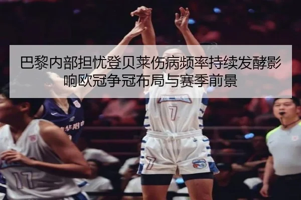 巴黎内部担忧登贝莱伤病频率持续发酵影响欧冠争冠布局与赛季前景