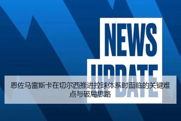 恩佐马雷斯卡在切尔西推进控球体系时面临的关键难点与破局思路