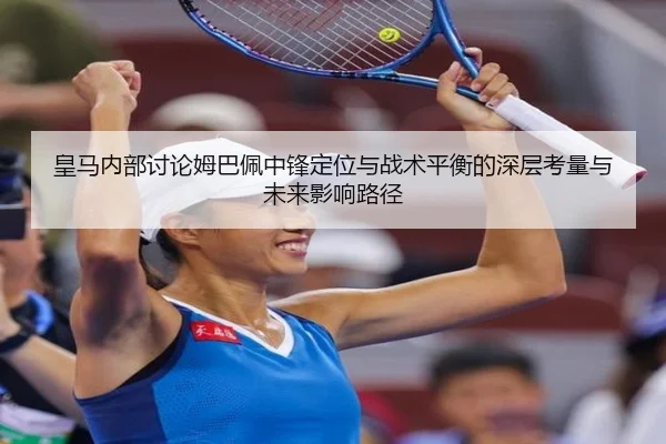 皇马内部讨论姆巴佩中锋定位与战术平衡的深层考量与未来影响路径