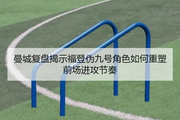 曼城复盘揭示福登伪九号角色如何重塑前场进攻节奏