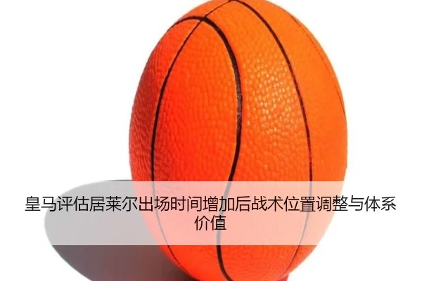 皇马评估居莱尔出场时间增加后战术位置调整与体系价值